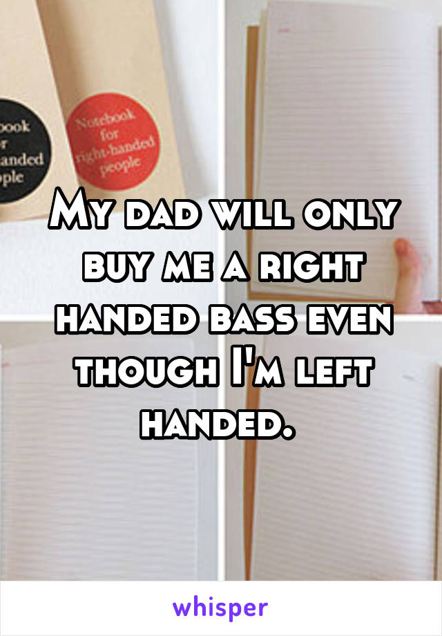 My dad will only buy me a right handed bass even though I'm left handed. 