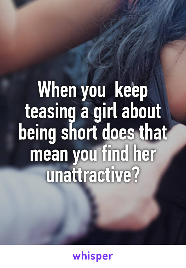 When you  keep teasing a girl about being short does that mean you find her unattractive?