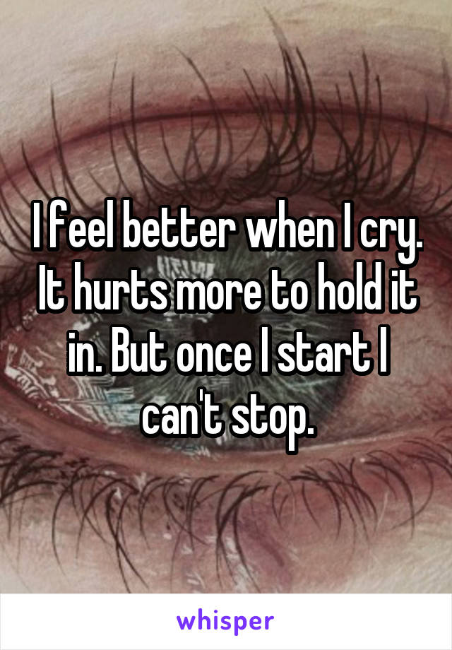 I feel better when I cry. It hurts more to hold it in. But once I start I can't stop.