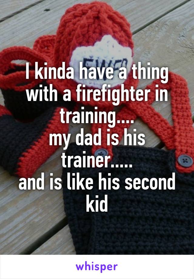 I kinda have a thing with a firefighter in training....
my dad is his trainer.....
and is like his second kid