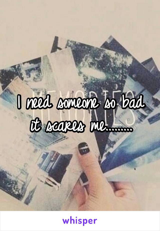 I need someone so bad it scares me.........