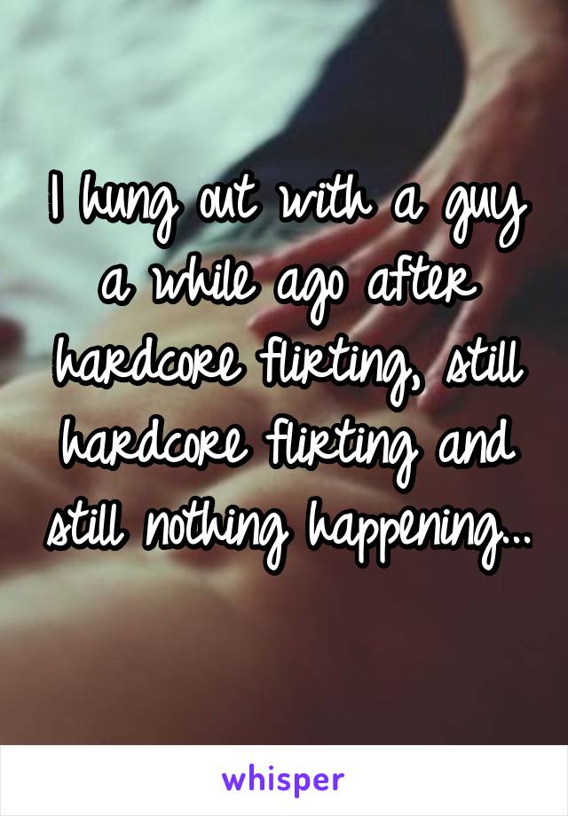 I hung out with a guy a while ago after hardcore flirting, still hardcore flirting and still nothing happening... 