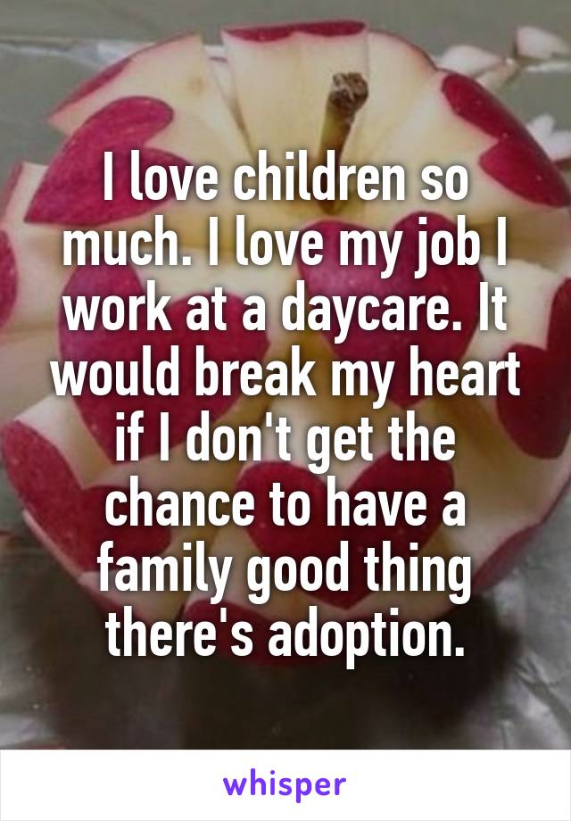 I love children so much. I love my job I work at a daycare. It would break my heart if I don't get the chance to have a family good thing there's adoption.