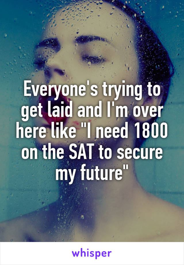 Everyone's trying to get laid and I'm over here like "I need 1800 on the SAT to secure my future"