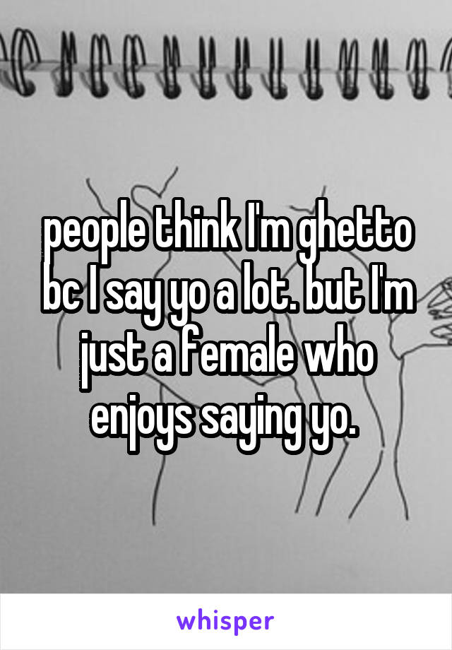people think I'm ghetto bc I say yo a lot. but I'm just a female who enjoys saying yo. 