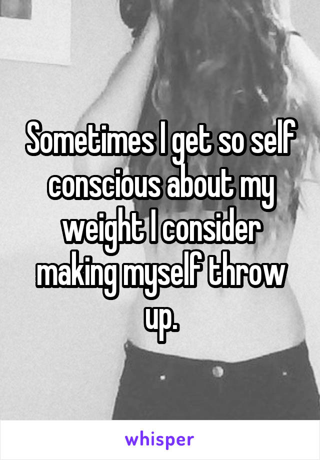 Sometimes I get so self conscious about my weight I consider making myself throw up.