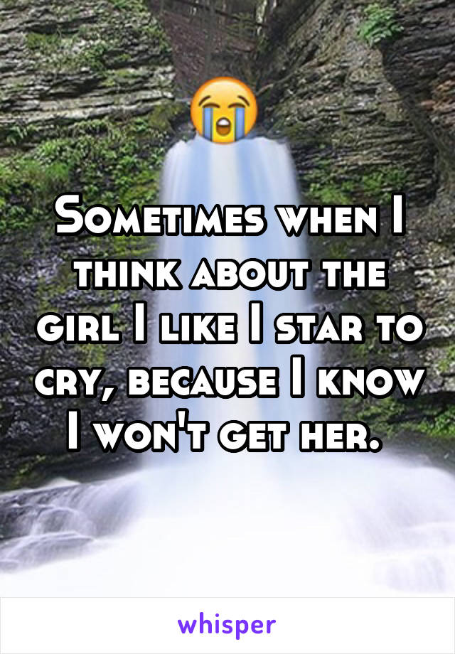 Sometimes when I think about the girl I like I star to cry, because I know I won't get her. 