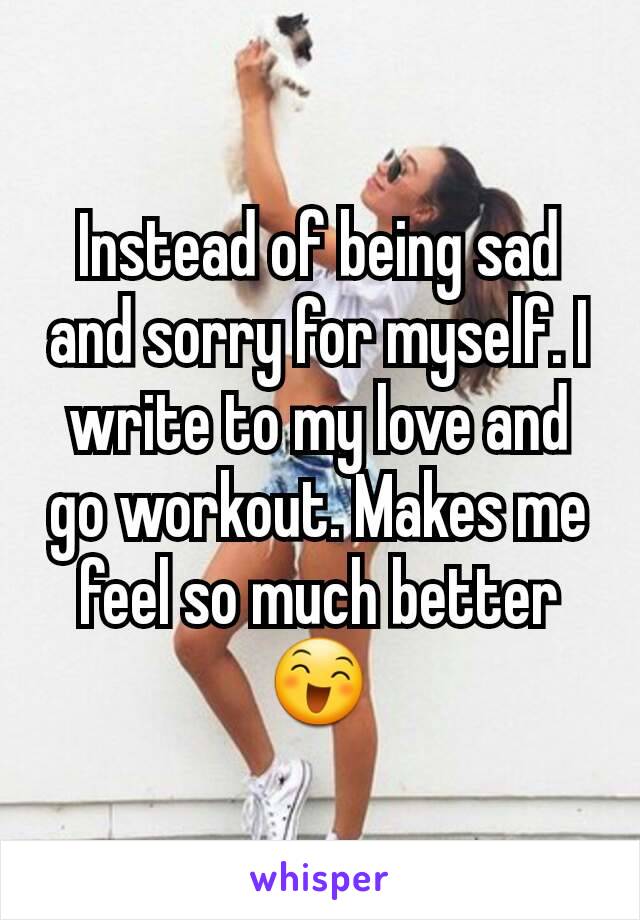Instead of being sad and sorry for myself. I write to my love and go workout. Makes me feel so much better😄