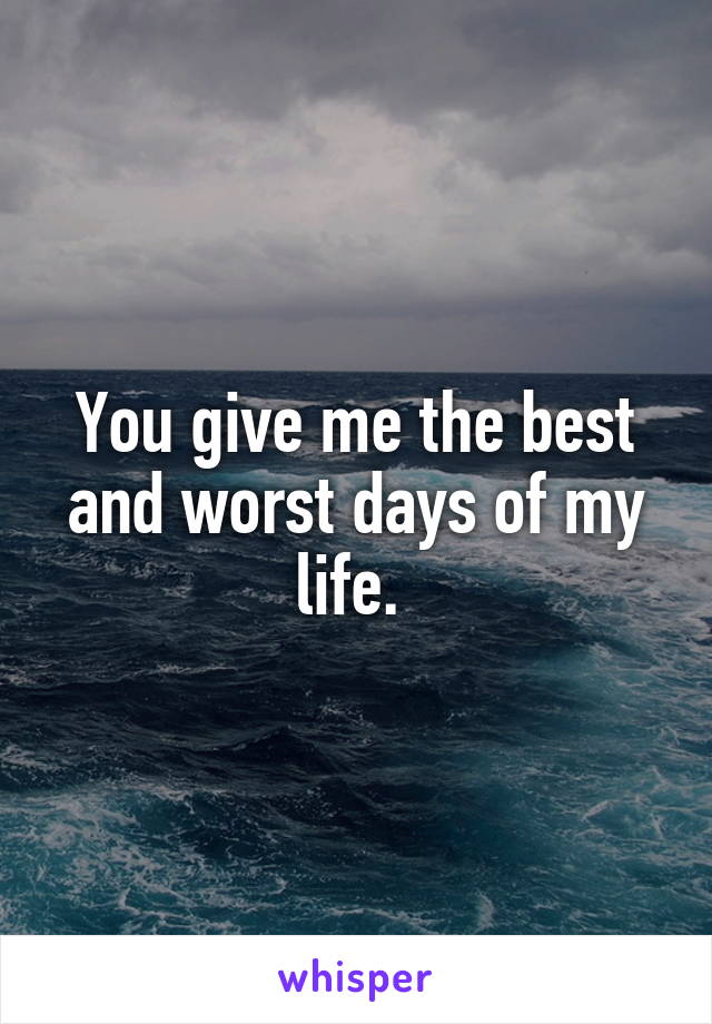 You give me the best and worst days of my life. 