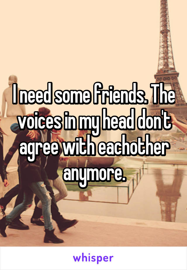 I need some friends. The voices in my head don't agree with eachother anymore.