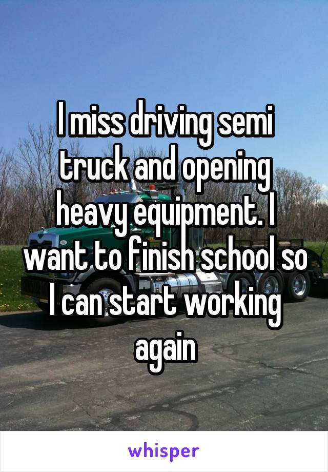 I miss driving semi truck and opening heavy equipment. I want to finish school so I can start working again