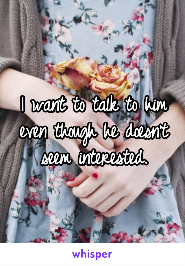 I want to talk to him even though he doesn't seem interested.