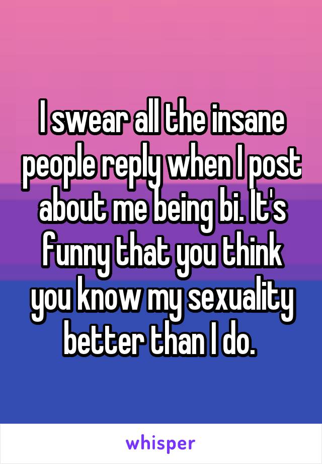 I swear all the insane people reply when I post about me being bi. It's funny that you think you know my sexuality better than I do. 