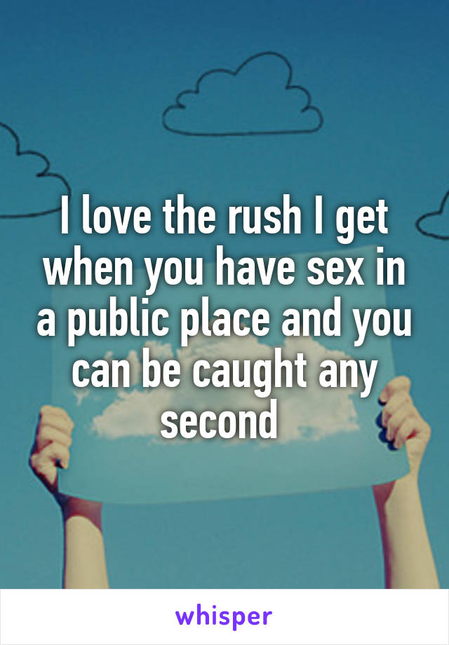 I love the rush I get when you have sex in a public place and you can be caught any second 