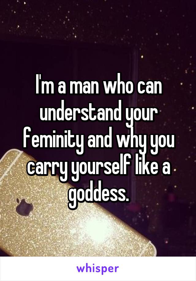 I'm a man who can understand your feminity and why you carry yourself like a goddess.