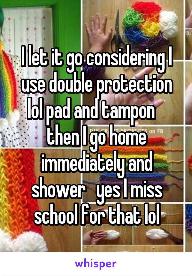 I let it go considering I use double protection lol pad and tampon    then I go home immediately and shower   yes I miss school for that lol