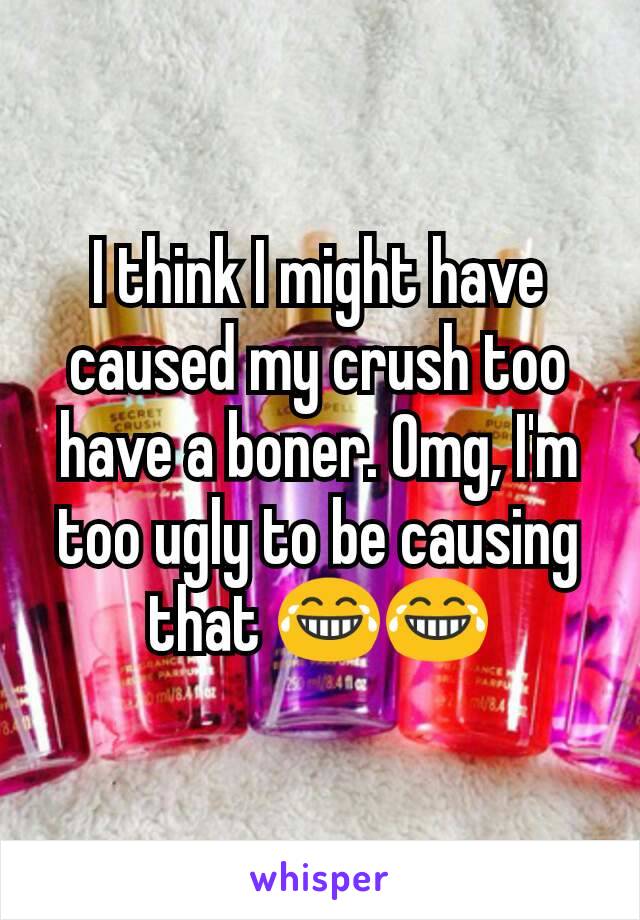 I think I might have caused my crush too have a boner. Omg, I'm too ugly to be causing that 😂😂