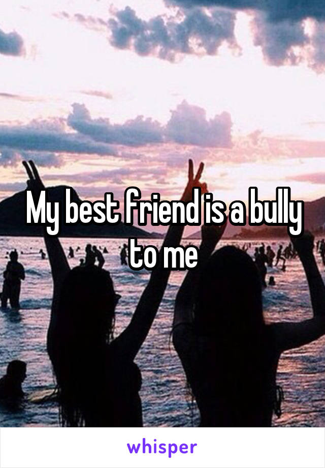 My best friend is a bully to me
