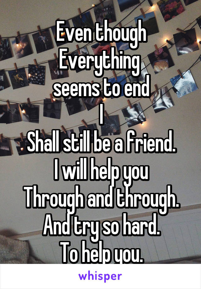 Even though
Everything 
seems to end
I
Shall still be a friend.
I will help you
Through and through.
And try so hard.
To help you.