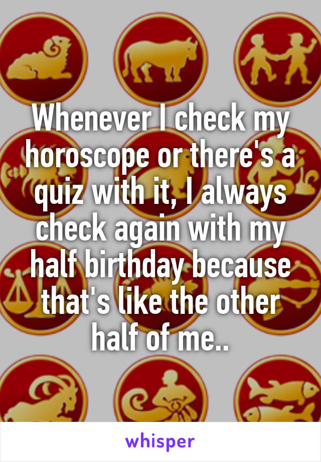 Whenever I check my horoscope or there's a quiz with it, I always check again with my half birthday because that's like the other half of me..