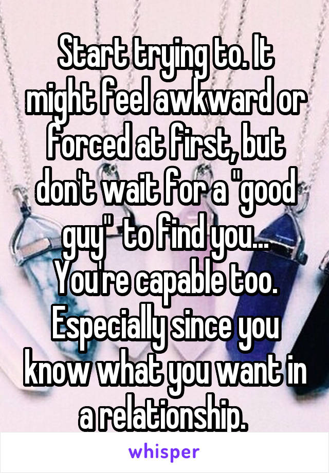 Start trying to. It might feel awkward or forced at first, but don't wait for a "good guy"  to find you... You're capable too. Especially since you know what you want in a relationship. 