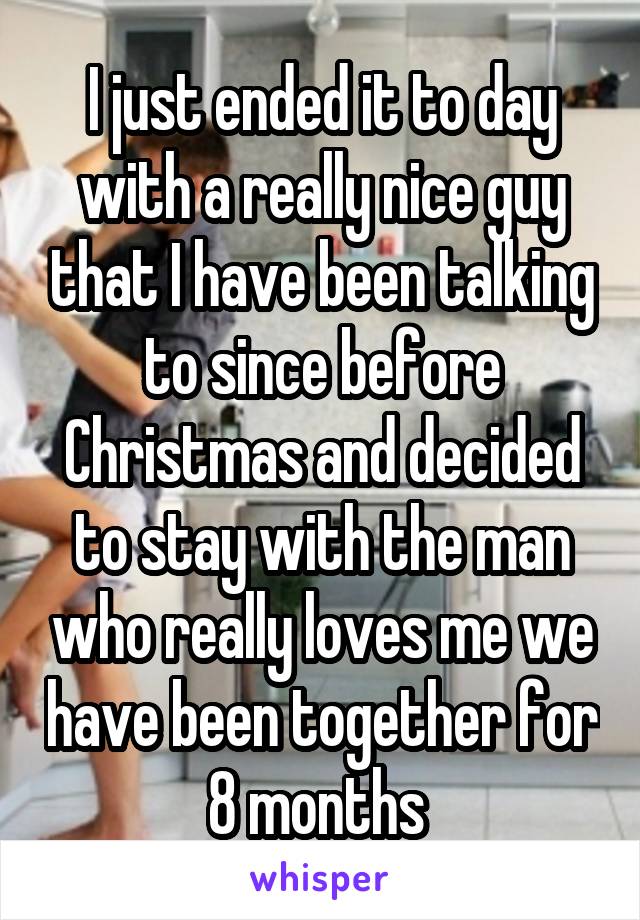 I just ended it to day with a really nice guy that I have been talking to since before Christmas and decided to stay with the man who really loves me we have been together for 8 months 