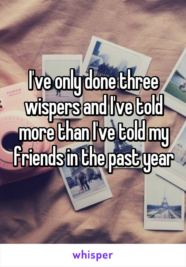 I've only done three wispers and I've told more than I've told my friends in the past year 