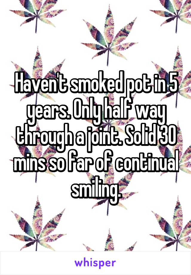 Haven't smoked pot in 5 years. Only half way through a joint. Solid 30 mins so far of continual smiling.