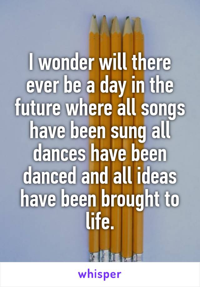 I wonder will there ever be a day in the future where all songs have been sung all dances have been danced and all ideas have been brought to life.