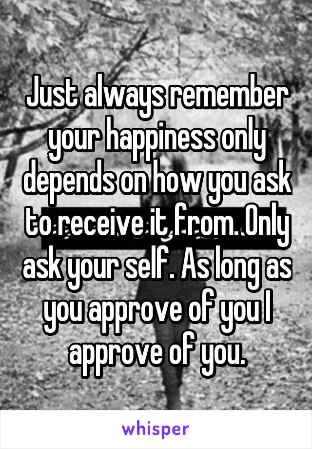 Just always remember your happiness only depends on how you ask to receive it from. Only ask your self. As long as you approve of you I approve of you.