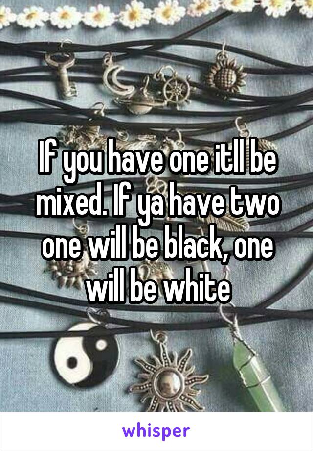 If you have one itll be mixed. If ya have two one will be black, one will be white