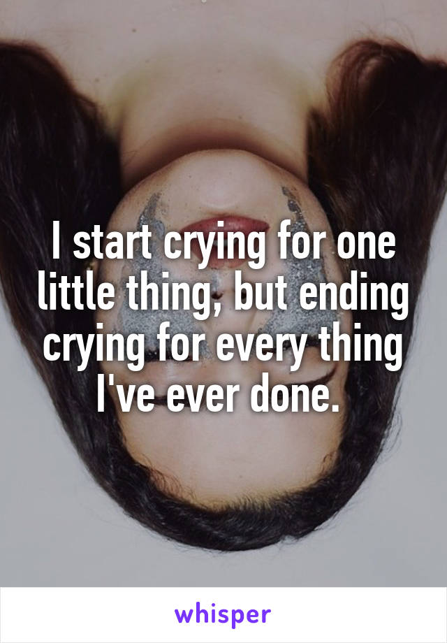 I start crying for one little thing, but ending crying for every thing I've ever done. 