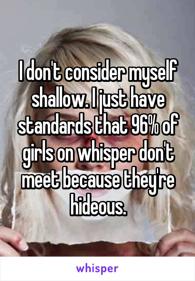I don't consider myself shallow. I just have standards that 96% of girls on whisper don't meet because they're hideous.