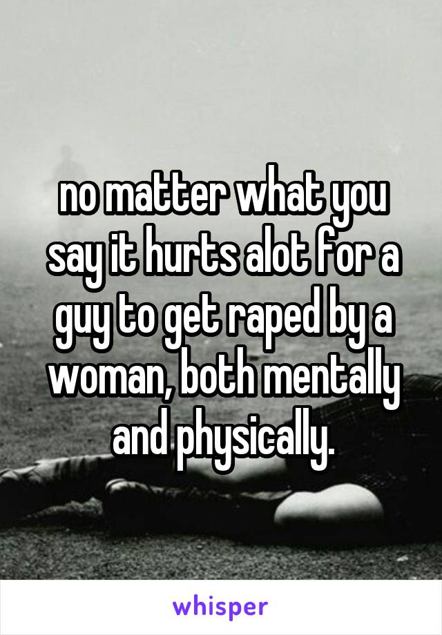 no matter what you say it hurts alot for a guy to get raped by a woman, both mentally and physically.