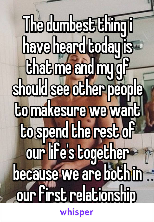 The dumbest thing i have heard today is that me and my gf should see other people to makesure we want to spend the rest of our life's together because we are both in our first relationship 