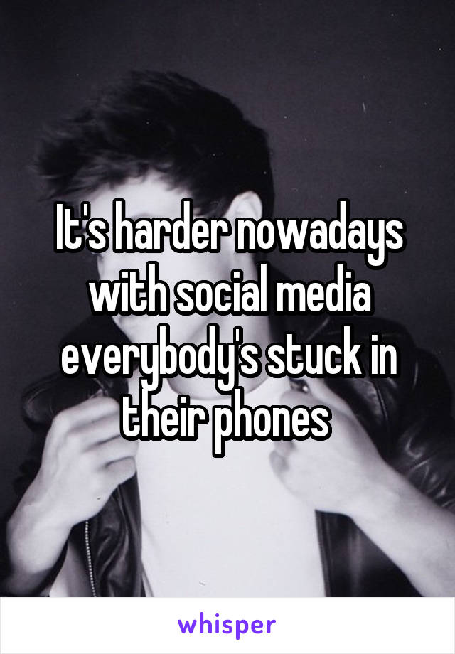 It's harder nowadays with social media everybody's stuck in their phones 