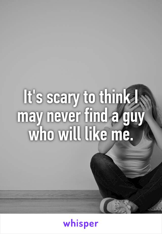 It's scary to think I may never find a guy who will like me.