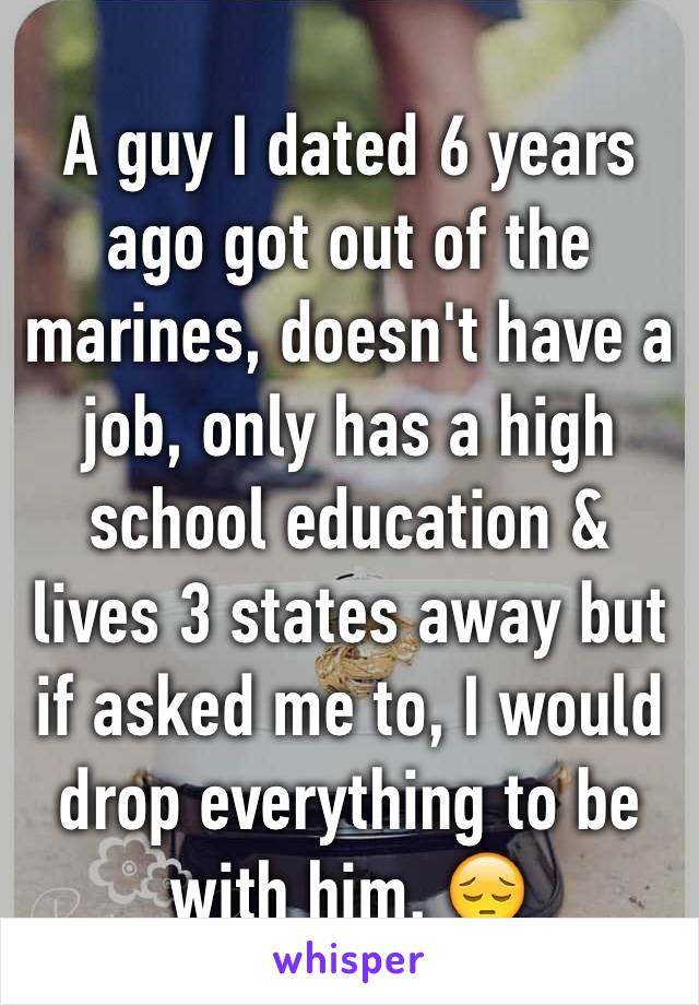 A guy I dated 6 years ago got out of the marines, doesn't have a job, only has a high school education & lives 3 states away but if asked me to, I would drop everything to be with him. 😔