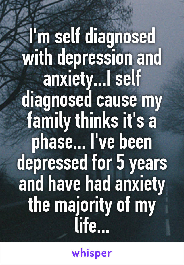 I'm self diagnosed with depression and anxiety...I self diagnosed cause my family thinks it's a phase... I've been depressed for 5 years and have had anxiety the majority of my life...