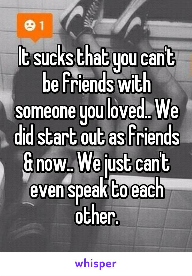 It sucks that you can't be friends with someone you loved.. We did start out as friends & now.. We just can't even speak to each other.