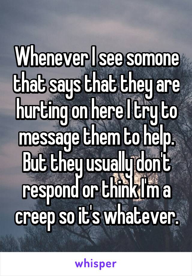Whenever I see somone that says that they are hurting on here I try to message them to help. But they usually don't respond or think I'm a creep so it's whatever.