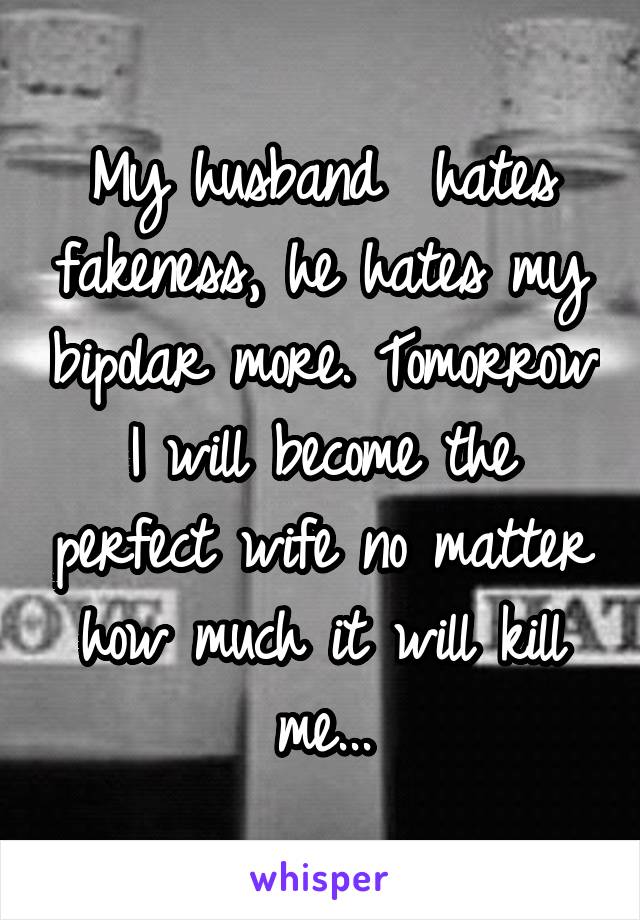 My husband  hates fakeness, he hates my bipolar more. Tomorrow I will become the perfect wife no matter how much it will kill me...