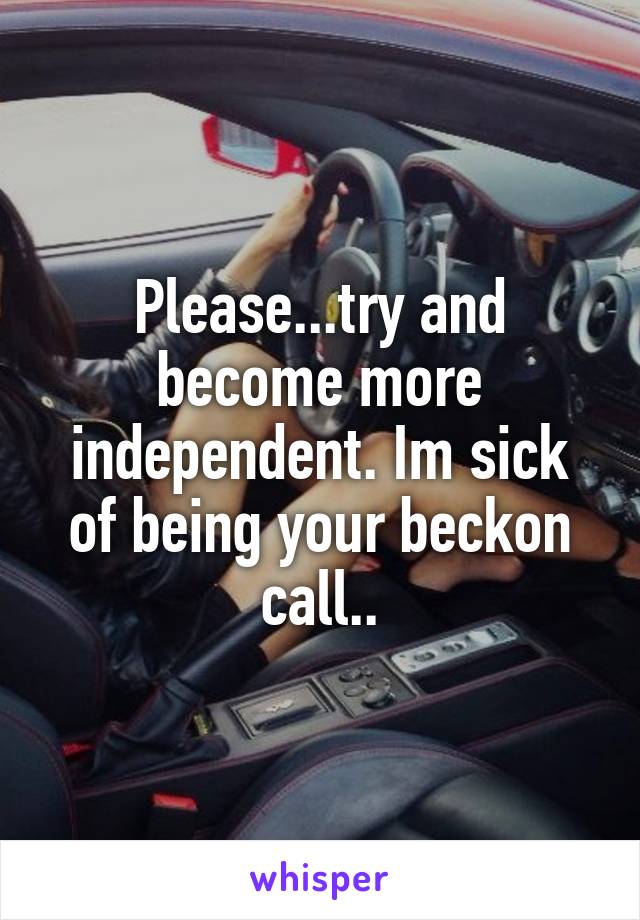 Please...try and become more independent. Im sick of being your beckon call..