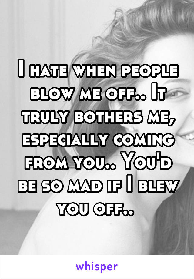 I hate when people blow me off.. It truly bothers me, especially coming from you.. You'd be so mad if I blew you off.. 