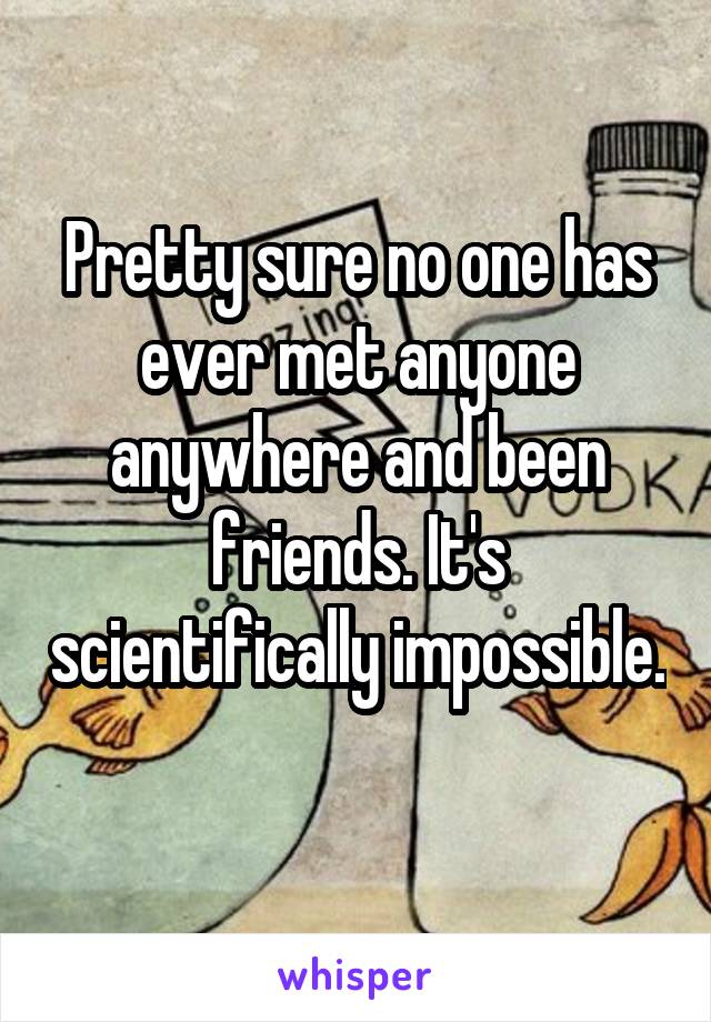 Pretty sure no one has ever met anyone anywhere and been friends. It's scientifically impossible. 