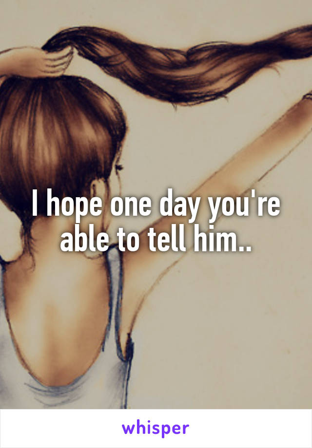 I hope one day you're able to tell him..