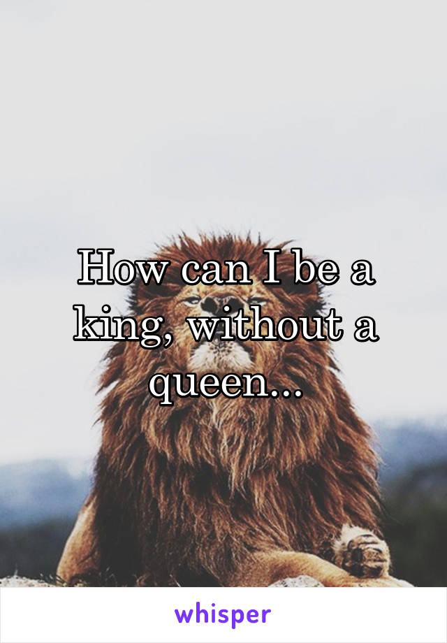 How can I be a king, without a queen...