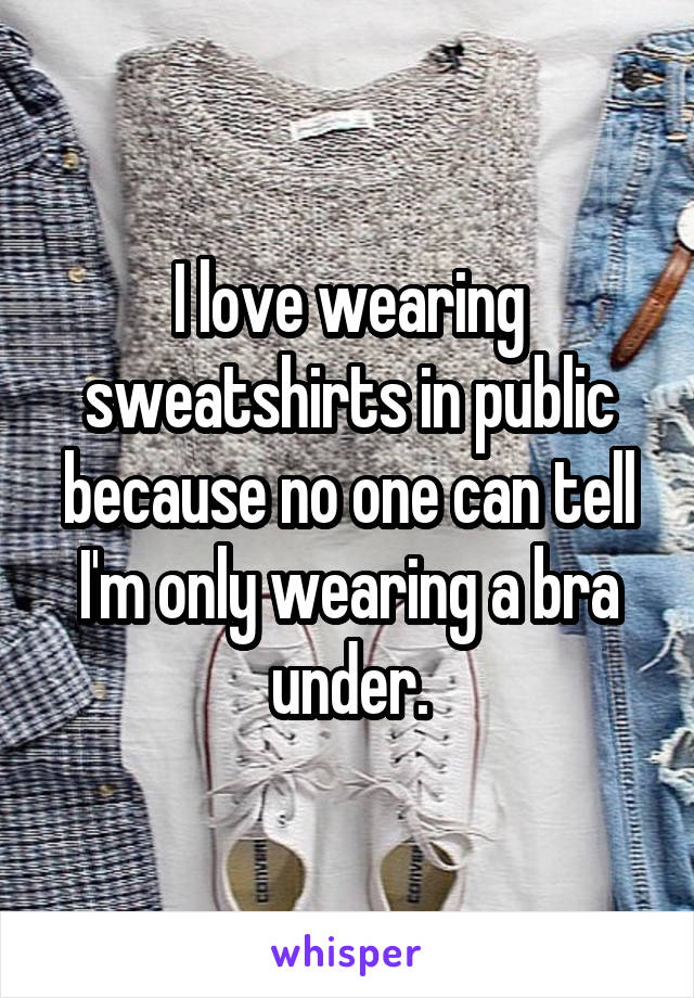I love wearing sweatshirts in public because no one can tell I'm only wearing a bra under.