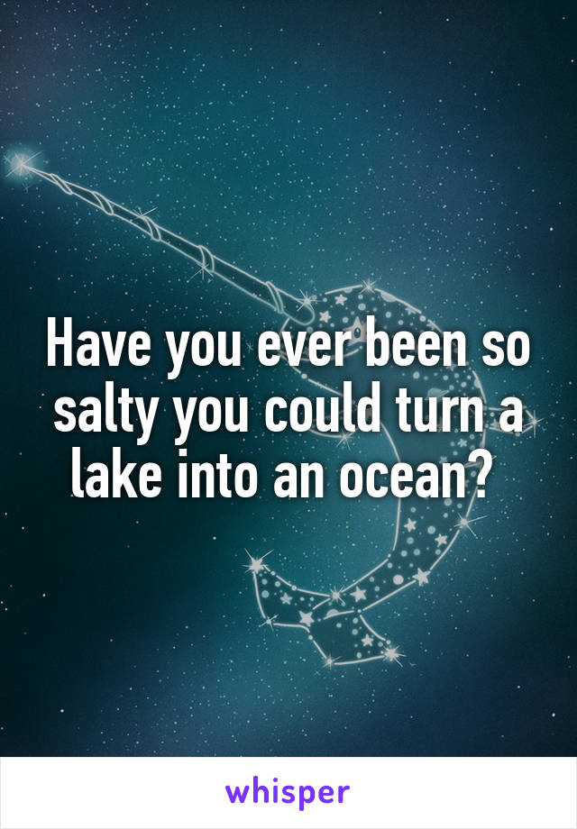 Have you ever been so salty you could turn a lake into an ocean? 