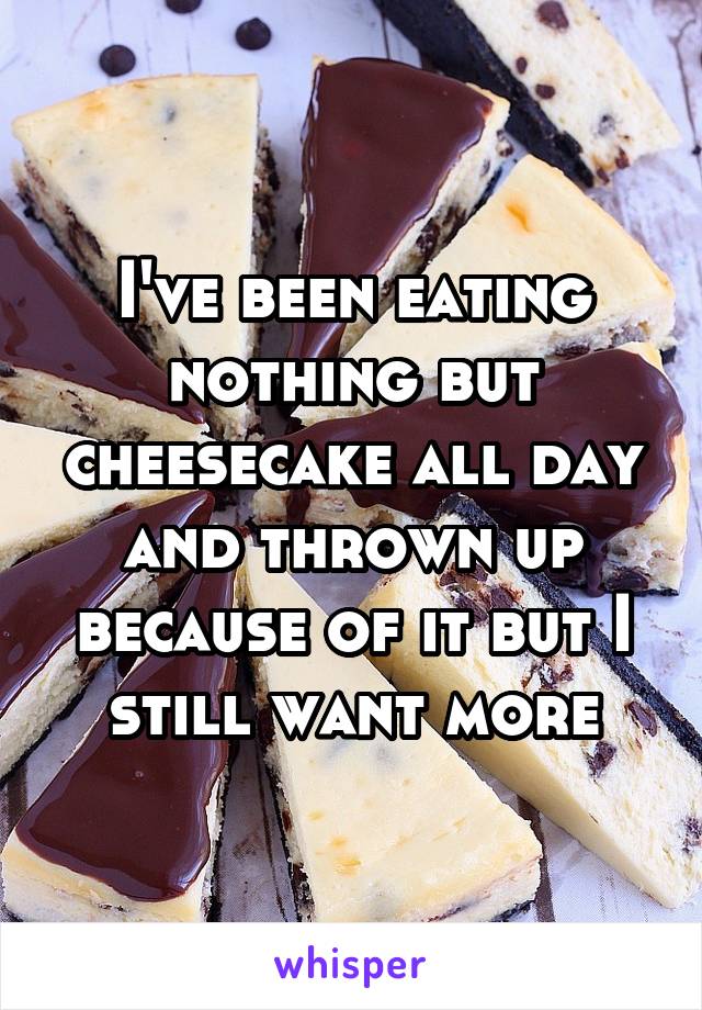 I've been eating nothing but cheesecake all day and thrown up because of it but I still want more